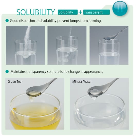 SOLUBILITY (Solubility + Tranparent): Good dispersion and solubility prevent lumps from forming. Maintains transparency so there is no change in appearance.